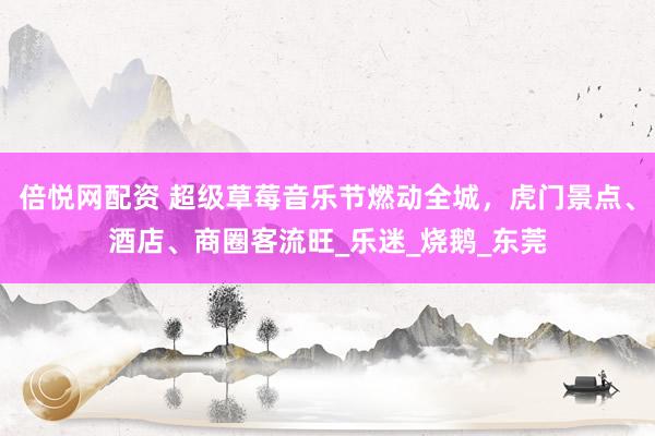 倍悦网配资 超级草莓音乐节燃动全城，虎门景点、酒店、商圈客流旺_乐迷_烧鹅_东莞