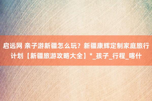 启远网 亲子游新疆怎么玩？新疆康辉定制家庭旅行计划【新疆旅游攻略大全】*_孩子_行程_喀什