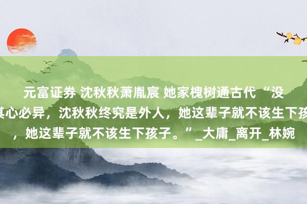 元富证券 沈秋秋萧胤宸 她家槐树通古代 　“没什么舍不得，非我族类其心必异，沈秋秋终究是外人，她这辈子就不该生下孩子。”_大庸_离开_林婉
