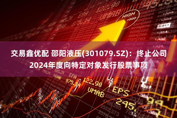 交易鑫优配 邵阳液压(301079.SZ)：终止公司2024年度向特定对象发行股票事项