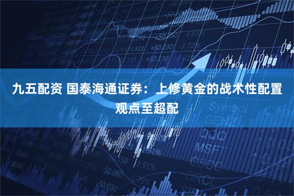 九五配资 国泰海通证券：上修黄金的战术性配置观点至超配